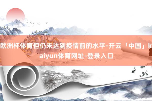 欧洲杯体育但仍未达到疫情前的水平-开云「中国」kaiyun体育网址-登录入口