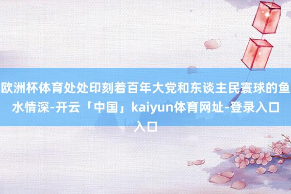 欧洲杯体育处处印刻着百年大党和东谈主民寰球的鱼水情深-开云「中国」kaiyun体育网址-登录入口
