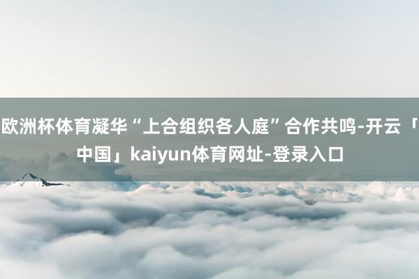 欧洲杯体育凝华“上合组织各人庭”合作共鸣-开云「中国」kaiyun体育网址-登录入口
