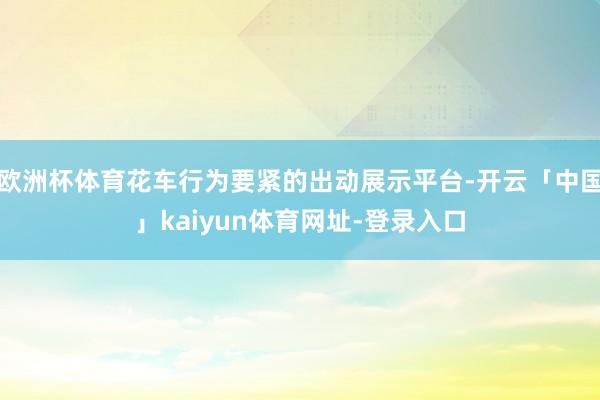 欧洲杯体育花车行为要紧的出动展示平台-开云「中国」kaiyun体育网址-登录入口