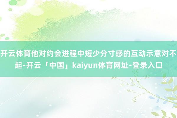 开云体育他对约会进程中短少分寸感的互动示意对不起-开云「中国」kaiyun体育网址-登录入口