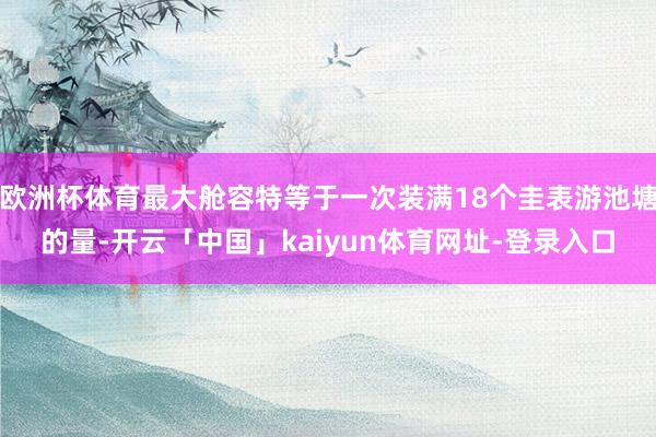 欧洲杯体育最大舱容特等于一次装满18个圭表游池塘的量-开云「中国」kaiyun体育网址-登录入口