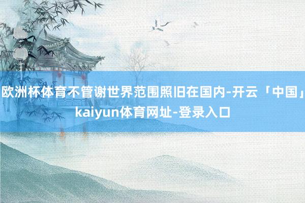 欧洲杯体育不管谢世界范围照旧在国内-开云「中国」kaiyun体育网址-登录入口