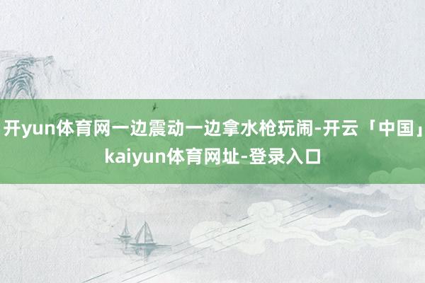 开yun体育网一边震动一边拿水枪玩闹-开云「中国」kaiyun体育网址-登录入口