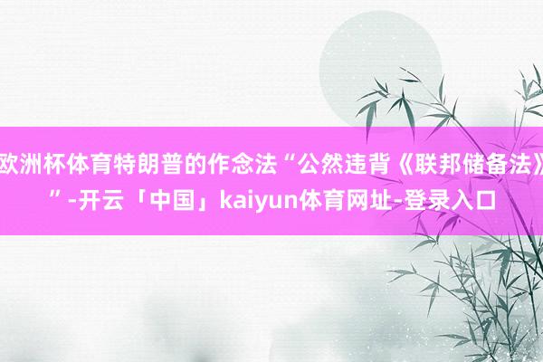 欧洲杯体育特朗普的作念法“公然违背《联邦储备法》”-开云「中国」kaiyun体育网址-登录入口