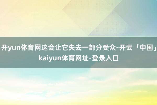 开yun体育网这会让它失去一部分受众-开云「中国」kaiyun体育网址-登录入口