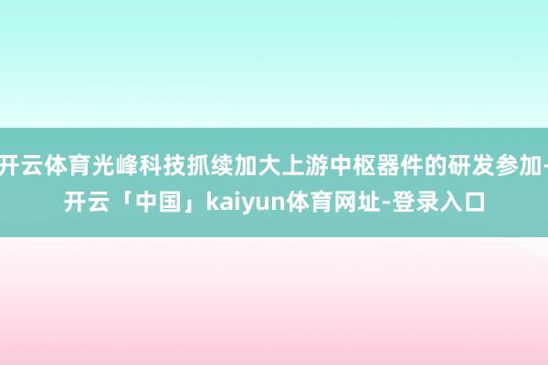 开云体育光峰科技抓续加大上游中枢器件的研发参加-开云「中国」kaiyun体育网址-登录入口
