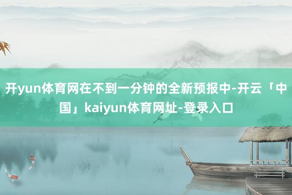 开yun体育网在不到一分钟的全新预报中-开云「中国」kaiyun体育网址-登录入口
