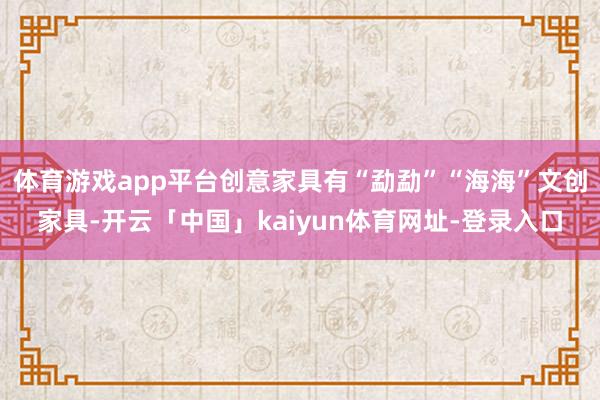 体育游戏app平台创意家具有“勐勐”“海海”文创家具-开云「中国」kaiyun体育网址-登录入口