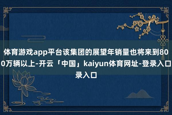 体育游戏app平台该集团的展望年销量也将来到800万辆以上-开云「中国」kaiyun体育网址-登录入口
