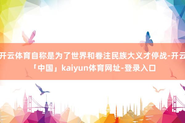 开云体育自称是为了世界和眷注民族大义才停战-开云「中国」kaiyun体育网址-登录入口