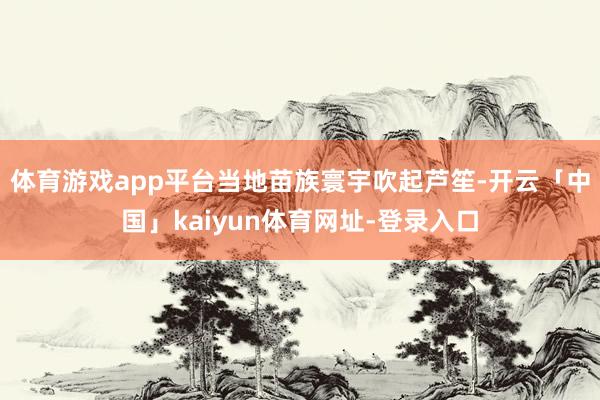 体育游戏app平台当地苗族寰宇吹起芦笙-开云「中国」kaiyun体育网址-登录入口
