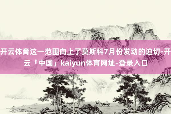 开云体育这一范围向上了莫斯科7月份发动的迫切-开云「中国」kaiyun体育网址-登录入口