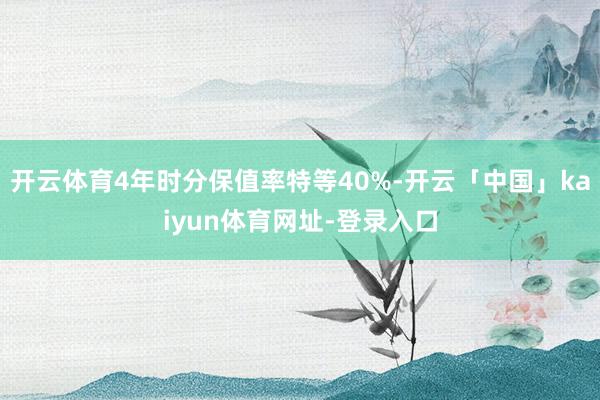 开云体育4年时分保值率特等40%-开云「中国」kaiyun体育网址-登录入口
