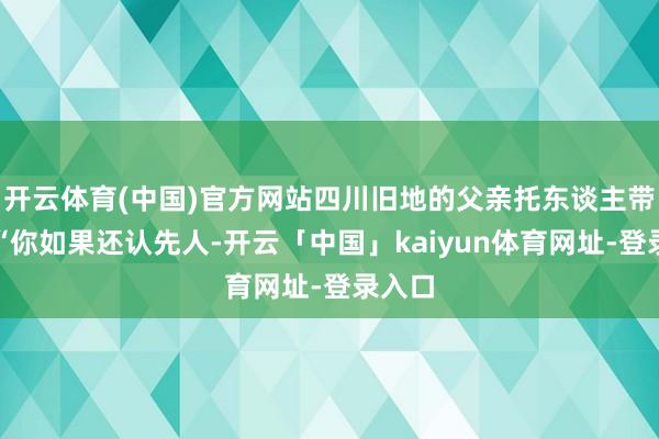 开云体育(中国)官方网站四川旧地的父亲托东谈主带话:“你如果还认先人-开云「中国」kaiyun体育网址-登录入口