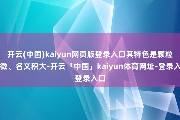 开云(中国)kaiyun网页版登录入口其特色是颗粒细微、名义积大-开云「中国」kaiyun体育网址-登录入口