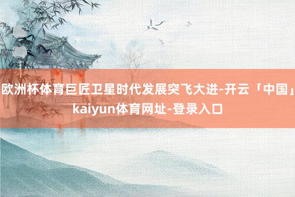 欧洲杯体育巨匠卫星时代发展突飞大进-开云「中国」kaiyun体育网址-登录入口