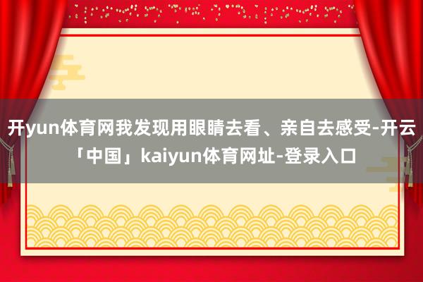 开yun体育网我发现用眼睛去看、亲自去感受-开云「中国」kaiyun体育网址-登录入口