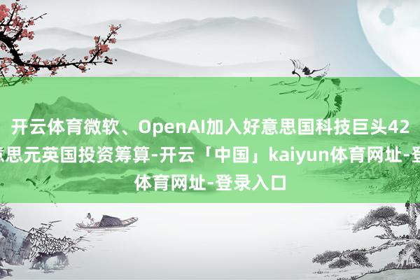 开云体育微软、OpenAI加入好意思国科技巨头423亿好意思元英国投资筹算-开云「中国」kaiyun体育网址-登录入口