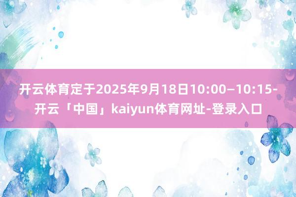 开云体育定于2025年9月18日10:00—10:15-开云「中国」kaiyun体育网址-登录入口