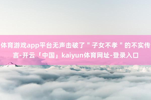 体育游戏app平台无声击破了＂子女不孝＂的不实传言-开云「中国」kaiyun体育网址-登录入口