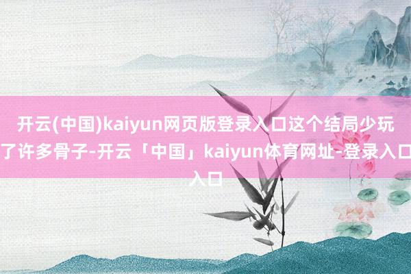 开云(中国)kaiyun网页版登录入口这个结局少玩了许多骨子-开云「中国」kaiyun体育网址-登录入口