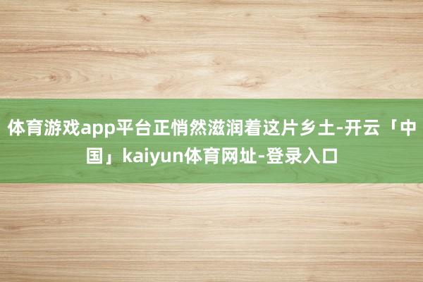体育游戏app平台正悄然滋润着这片乡土-开云「中国」kaiyun体育网址-登录入口