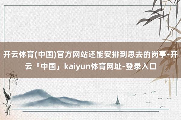 开云体育(中国)官方网站还能安排到思去的岗亭-开云「中国」kaiyun体育网址-登录入口