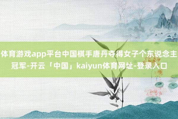 体育游戏app平台中国棋手唐丹夺得女子个东说念主冠军-开云「中国」kaiyun体育网址-登录入口