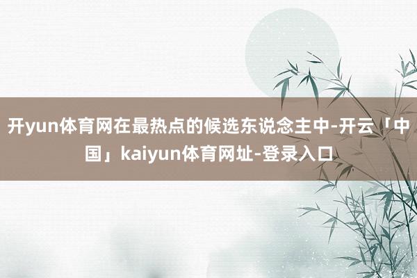 开yun体育网在最热点的候选东说念主中-开云「中国」kaiyun体育网址-登录入口