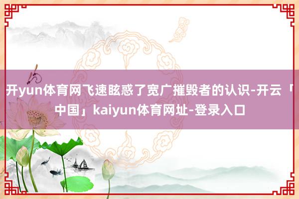 开yun体育网飞速眩惑了宽广摧毁者的认识-开云「中国」kaiyun体育网址-登录入口
