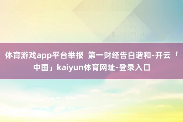 体育游戏app平台举报 第一财经告白谐和-开云「中国」kaiyun体育网址-登录入口