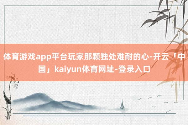 体育游戏app平台玩家那颗独处难耐的心-开云「中国」kaiyun体育网址-登录入口