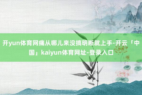 开yun体育网痛从哪儿来没搞明晰就上手-开云「中国」kaiyun体育网址-登录入口