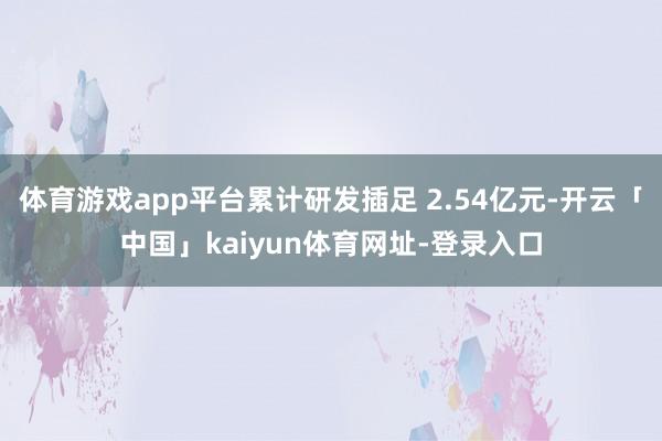 体育游戏app平台累计研发插足 2.54亿元-开云「中国」kaiyun体育网址-登录入口