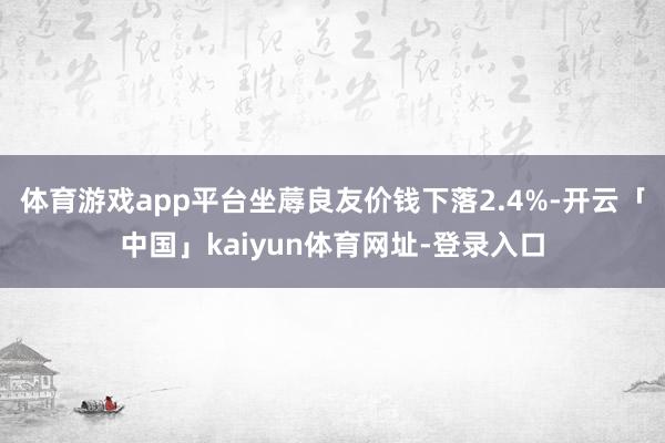 体育游戏app平台坐蓐良友价钱下落2.4%-开云「中国」kaiyun体育网址-登录入口