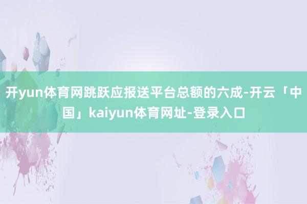 开yun体育网跳跃应报送平台总额的六成-开云「中国」kaiyun体育网址-登录入口