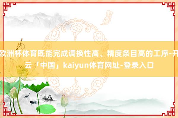 欧洲杯体育既能完成调换性高、精度条目高的工序-开云「中国」kaiyun体育网址-登录入口