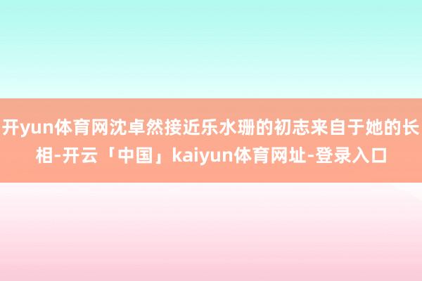开yun体育网沈卓然接近乐水珊的初志来自于她的长相-开云「中国」kaiyun体育网址-登录入口