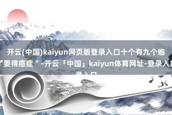 开云(中国)kaiyun网页版登录入口十个有九个临了要得癌症＂-开云「中国」kaiyun体育网址-登录入口