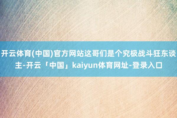 开云体育(中国)官方网站这哥们是个究极战斗狂东谈主-开云「中国」kaiyun体育网址-登录入口