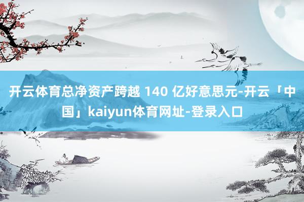 开云体育总净资产跨越 140 亿好意思元-开云「中国」kaiyun体育网址-登录入口