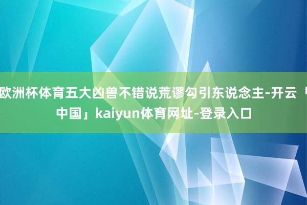 欧洲杯体育五大凶兽不错说荒谬勾引东说念主-开云「中国」kaiyun体育网址-登录入口