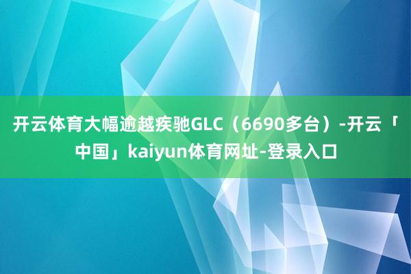 开云体育大幅逾越疾驰GLC(6690多台)-开云「中国」kaiyun体育网址-登录入口