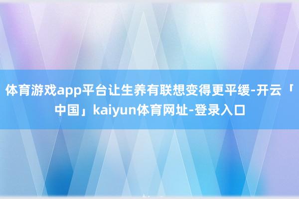 体育游戏app平台让生养有联想变得更平缓-开云「中国」kaiyun体育网址-登录入口