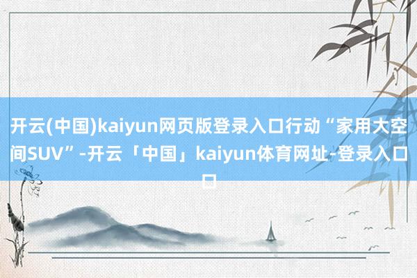开云(中国)kaiyun网页版登录入口行动“家用大空间SUV”-开云「中国」kaiyun体育网址-登录入口