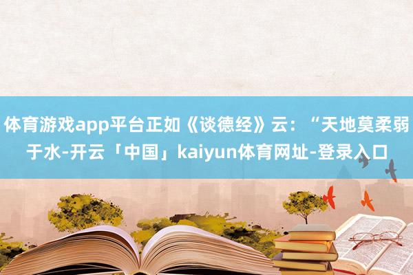 体育游戏app平台正如《谈德经》云:“天地莫柔弱于水-开云「中国」kaiyun体育网址-登录入口