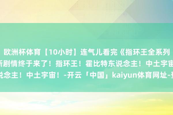 欧洲杯体育【10小时】连气儿看完《指环王全系列》苦等20年的指环王新剧情终于来了!指环王!霍比特东说念主!中土宇宙!-开云「中国」kaiyun体育网址-登录入口