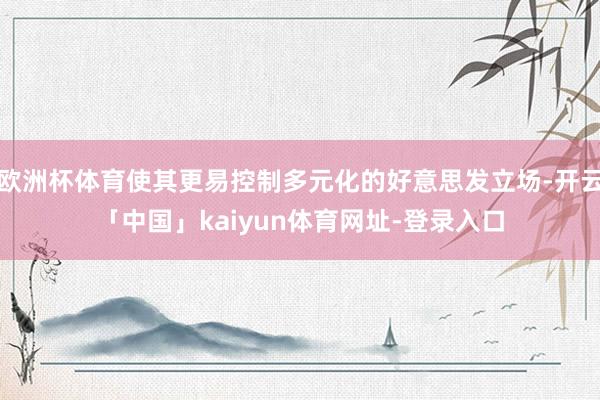 欧洲杯体育使其更易控制多元化的好意思发立场-开云「中国」kaiyun体育网址-登录入口