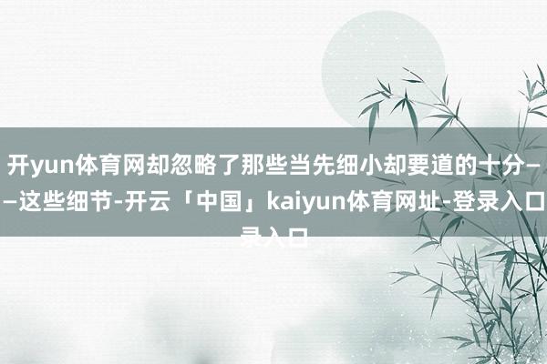 开yun体育网却忽略了那些当先细小却要道的十分——这些细节-开云「中国」kaiyun体育网址-登录入口